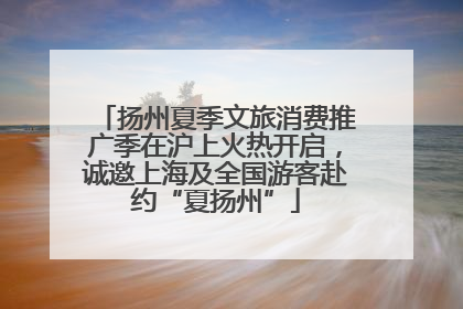 扬州夏季文旅消费推广季在沪上火热开启，诚邀上海及全国游客赴约“夏扬州”