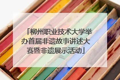 柳州职业技术大学举办首届非遗故事讲述大赛暨非遗展示活动