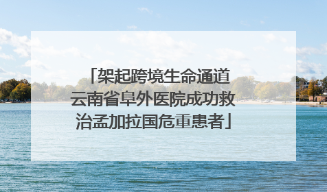 架起跨境生命通道 云南省阜外医院成功救治孟加拉国危重患者