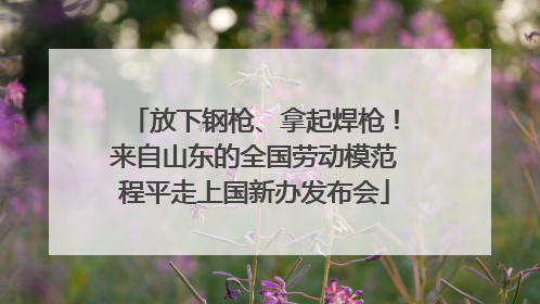 放下钢枪、拿起焊枪！来自山东的全国劳动模范程平走上国新办发布会