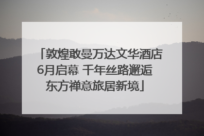 敦煌敢曼万达文华酒店6月启幕 千年丝路邂逅东方禅意旅居新境