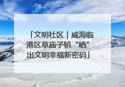 文明社区｜威海临港区草庙子镇“晒”出文明幸福新密码