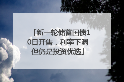新一轮储蓄国债10日开售，利率下调但仍是投资优选