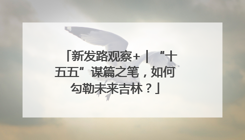 新发路观察+｜“十五五”谋篇之笔，如何勾勒未来吉林？