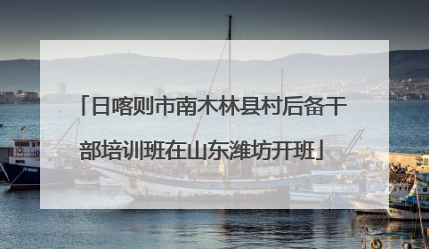 日喀则市南木林县村后备干部培训班在山东潍坊开班