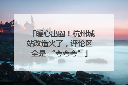 暖心出圈！杭州城站改造火了，评论区全是 “夸夸夸”