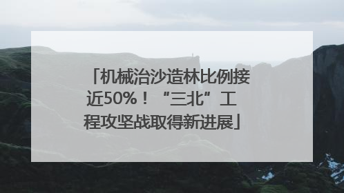 机械治沙造林比例接近50%！“三北”工程攻坚战取得新进展