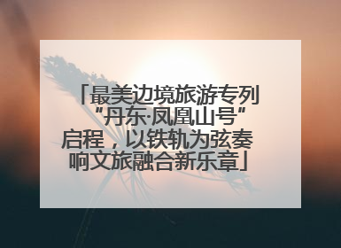 最美边境旅游专列“丹东·凤凰山号”启程，以铁轨为弦奏响文旅融合新乐章