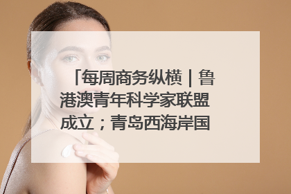 每周商务纵横｜鲁港澳青年科学家联盟成立；青岛西海岸国际能源自贸港启用