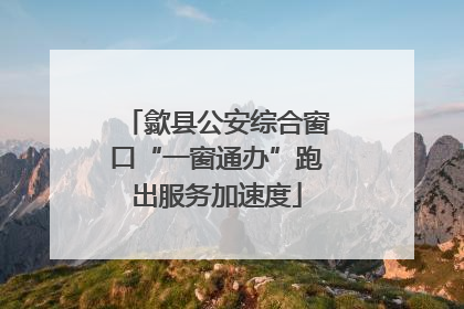 歙县公安综合窗口“一窗通办”跑出服务加速度