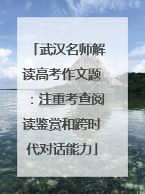 武汉名师解读高考作文题：注重考查阅读鉴赏和跨时代对话能力