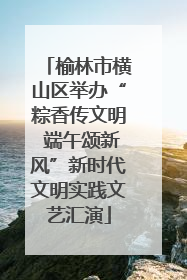 榆林市横山区举办“粽香传文明 端午颂新风”新时代文明实践文艺汇演