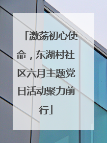 激荡初心使命，东湖村社区六月主题党日活动聚力前行