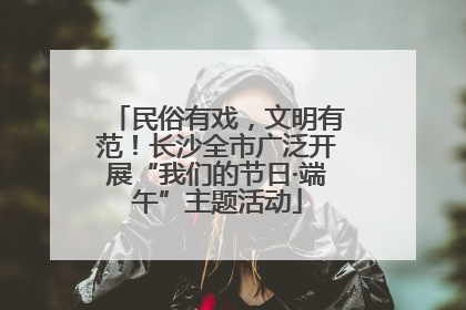 民俗有戏，文明有范！长沙全市广泛开展“我们的节日·端午”主题活动