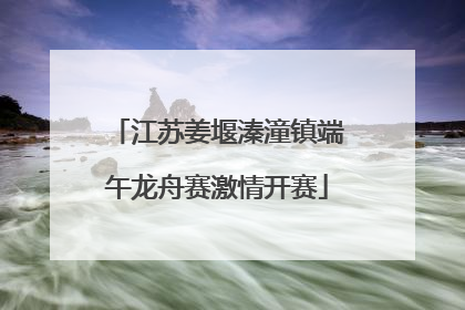 江苏姜堰溱潼镇端午龙舟赛激情开赛