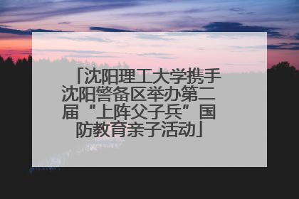 沈阳理工大学携手沈阳警备区举办第二届“上阵父子兵”国防教育亲子活动