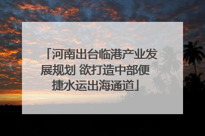 河南出台临港产业发展规划 欲打造中部便捷水运出海通道