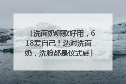 洗面奶哪款好用，618爱自己！选对洗面奶，洗脸都是仪式感