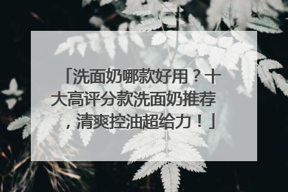 洗面奶哪款好用？十大高评分款洗面奶推荐，清爽控油超给力！