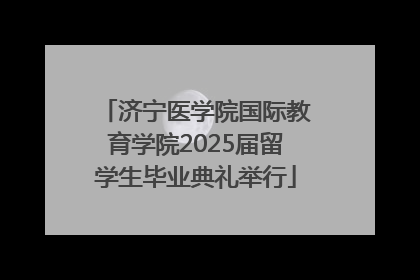 济宁医学院国际教育学院2025届留学生毕业典礼举行