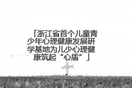 浙江省首个儿童青少年心理健康发展研学基地为儿少心理健康筑起“心盾”