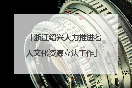 浙江绍兴大力推进名人文化资源立法工作