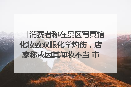 消费者称在景区写真馆化妆致双眼化学灼伤，店家称或因其卸妆不当 市场监管部门介入