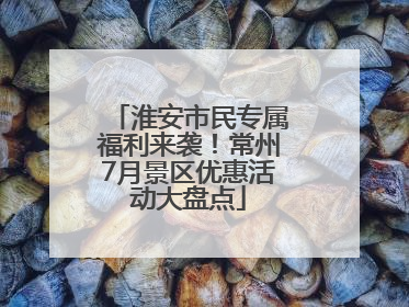 淮安市民专属福利来袭！常州7月景区优惠活动大盘点