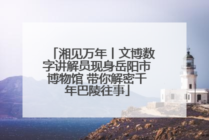 湘见万年丨文博数字讲解员现身岳阳市博物馆 带你解密千年巴陵往事