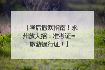考后撒欢指南！永州放大招：准考证=旅游通行证！