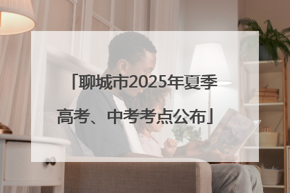 聊城市2025年夏季高考、中考考点公布