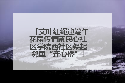 艾叶红绳迎端午花扇传情聚民心社区学院西社区架起邻里“连心桥”