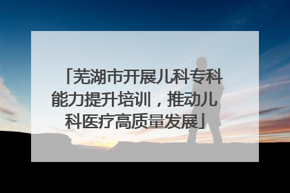 芜湖市开展儿科专科能力提升培训，推动儿科医疗高质量发展