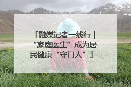 融媒记者一线行｜“家庭医生”成为居民健康“守门人”
