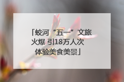 蛟河“五一”文旅火爆 引18万人次体验美食美景