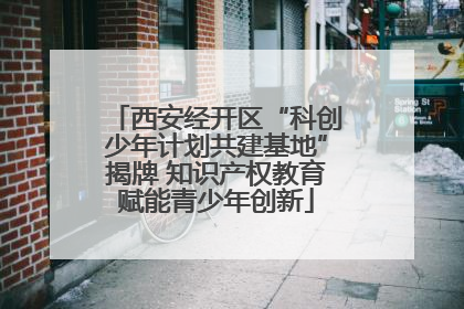 西安经开区“科创少年计划共建基地”揭牌 知识产权教育赋能青少年创新