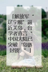 解放军“辽宁舰”逼近关岛，台学者直言“中国大陆已突破‘岛链封锁’”