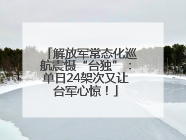 解放军常态化巡航震慑“台独”：单日24架次又让台军心惊！