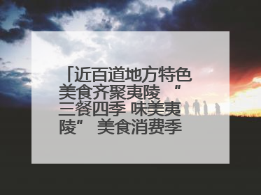 近百道地方特色美食齐聚夷陵 “三餐四季 味美夷陵” 美食消费季沸腾夏夜