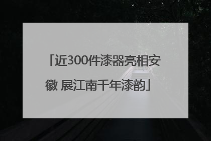 近300件漆器亮相安徽 展江南千年漆韵