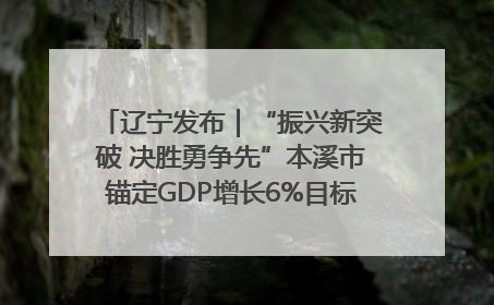 辽宁发布｜“振兴新突破 决胜勇争先”本溪市锚定GDP增长6%目标推进十项重点工作
