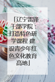 辽宁雷锋干部学院：打造特色研学课程 建设青少年红色文化教育高地