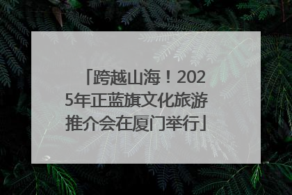 跨越山海！2025年正蓝旗文化旅游推介会在厦门举行