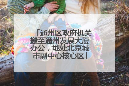 通州区政府机关搬至通州发展大厦办公，地处北京城市副中心核心区