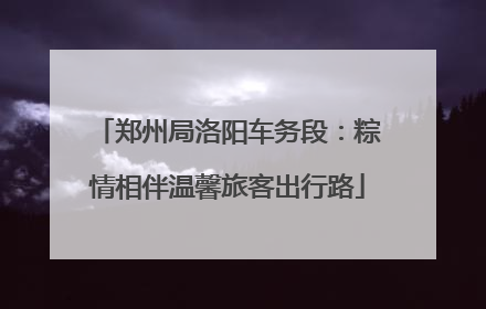 郑州局洛阳车务段：粽情相伴温馨旅客出行路