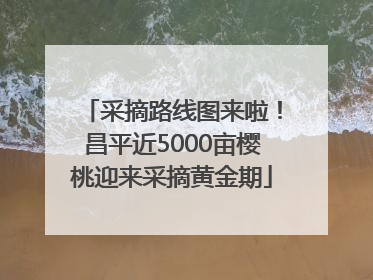 采摘路线图来啦！昌平近5000亩樱桃迎来采摘黄金期