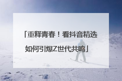 重释青春！看抖音精选如何引爆Z世代共鸣