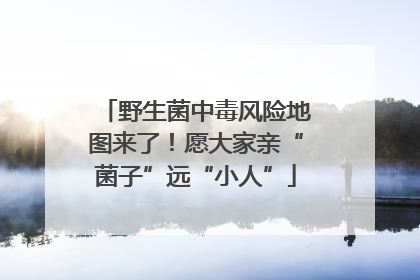 野生菌中毒风险地图来了！愿大家亲“菌子”远“小人”