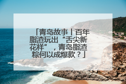 青岛故事丨百年脂渣玩出“舌尖新花样”，青岛脂渣粽何以成爆款？