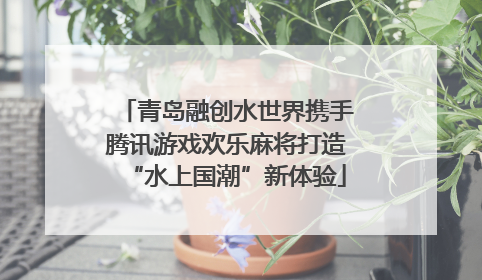 青岛融创水世界携手腾讯游戏欢乐麻将打造“水上国潮”新体验